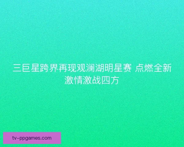 三巨星跨界再现观澜湖明星赛 点燃全新激情激战四方