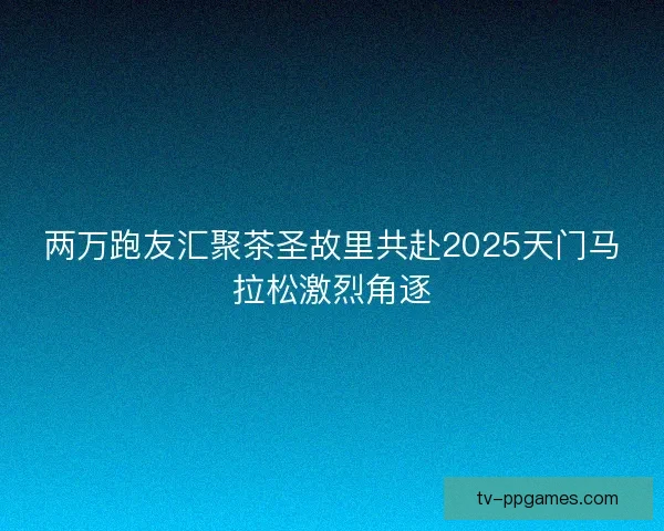 两万跑友汇聚茶圣故里共赴2025天门马拉松激烈角逐
