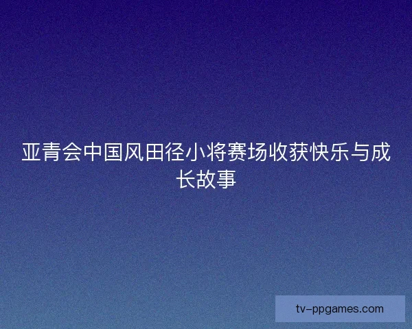 亚青会中国风田径小将赛场收获快乐与成长故事
